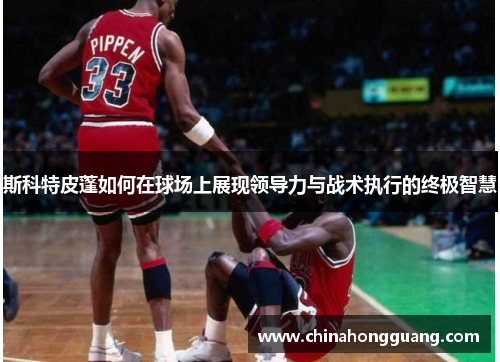 斯科特皮蓬如何在球场上展现领导力与战术执行的终极智慧