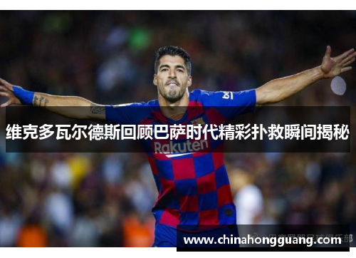 维克多瓦尔德斯回顾巴萨时代精彩扑救瞬间揭秘