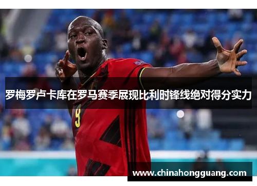 罗梅罗卢卡库在罗马赛季展现比利时锋线绝对得分实力