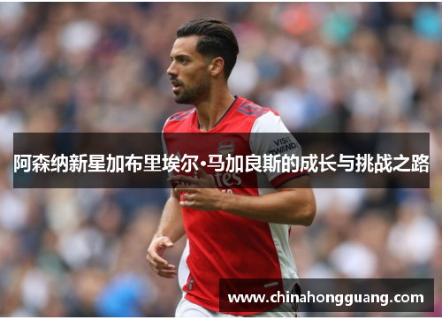 阿森纳新星加布里埃尔·马加良斯的成长与挑战之路 阿森纳新星加布里埃尔·马加良斯的成长与挑战之路