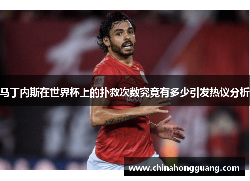 马丁内斯在世界杯上的扑救次数究竟有多少引发热议分析