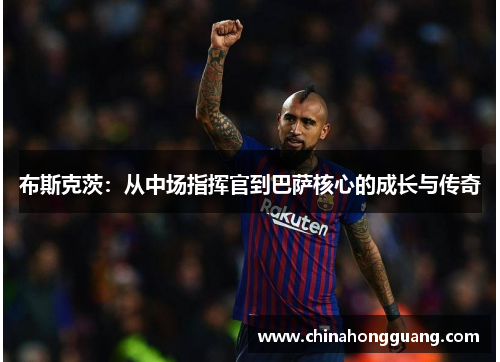 布斯克茨：从中场指挥官到巴萨核心的成长与传奇
